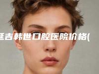 延吉韩世口腔医院价格(价目)详细一览-附地包天整牙手术案例