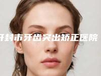 开封市牙齿突出矫正医院在榜名单看完这篇再选择不吃亏（开封市牙齿突出矫正口腔医院高人气）