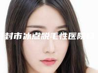 开封市冰点脱毛性医院口碑榜top10强介绍-开封市冰点脱毛性整形医院