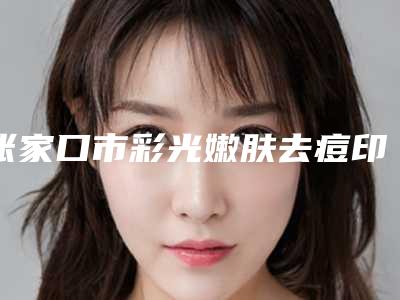 张家口市彩光嫩肤去痘印医院上榜清单前十全新亮相(赵秋梅诊所超强整形攻略)