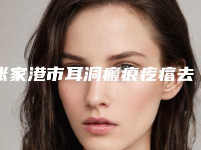 张家港市耳洞瘢痕疙瘩去除价格(费用)清单优惠版-张家港市耳洞瘢痕疙瘩去除术大约价格是多少