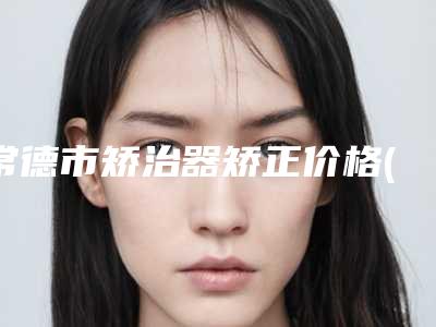 常德市矫治器矫正价格(价目)2025在线曝光-常德市矫治器矫正价格