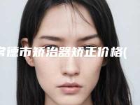 常德市矫治器矫正价格(价目)2025在线曝光-常德市矫治器矫正价格