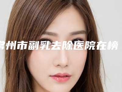 常州市副乳去除医院在榜名单前十实力口碑推荐(常州市副乳去除整形医院)