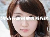 常州市开眼角疤痕激光医院好哪几家做得好-开眼角疤痕激光价格是不是很贵