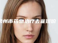 常州市药物治疗去雀斑价格表2025崭新释出-均价药物治疗去雀斑21262元