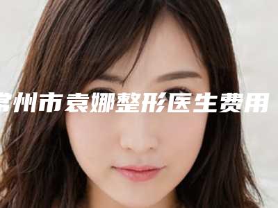 常州市袁娜整形医生费用表明细热门项目抢先一览