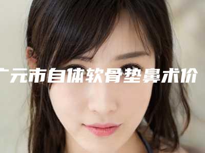 广元市自体软骨垫鼻术价目表新版人气开箱-广元市自体软骨垫鼻术到底费用是多少呀