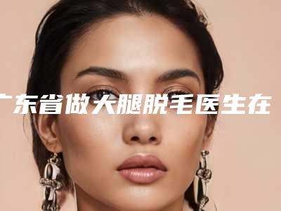 广东省做大腿脱毛医生在榜名单强榜前10位名单给你-广东省做大腿脱毛医生