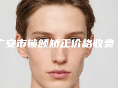广安市锁颌矫正价格收费表2025更新换代咯-广安市锁颌矫正价格行情