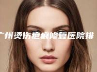 广州烫伤疤痕修复医院排名(广州烫伤疤痕修复医院哪个好)