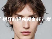 广州牙科诊所哪家好？发送便宜又好的牙科医院名单