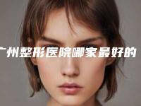 广州整形医院哪家最好的医院,广州整形医院哪家好的医院