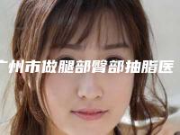 广州市做腿部臀部抽脂医院-广州市腿部臀部抽脂医院在榜名单前十名公测精选