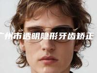 广州市透明隐形牙齿矫正医院排行实力评点（广州市透明隐形牙齿矫正口腔医院技术是个顶个的好）