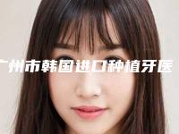 广州市韩国进口种植牙医院上榜清单实力口碑有保障（广州市韩国进口种植牙口腔医院口碑藏不住了）