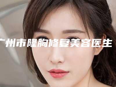 广州市隆胸修复美容医生排名榜实力-李广凯医生私立医美TOP10榜上有名