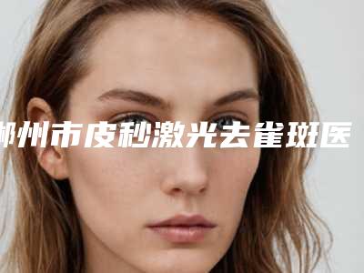 郴州市皮秒激光去雀斑医生哪个效果好-陈凯整形医生再现新高度