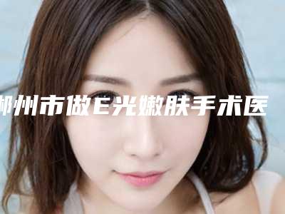郴州市做E光嫩肤手术医院前10强口碑榜赏析(郴州市做E光嫩肤手术整形医院)