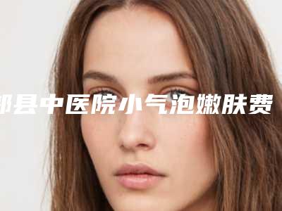 郏县中医院小气泡嫩肤费用你了解多少