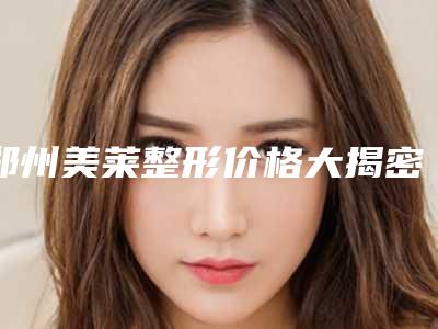 郑州美莱整形价格大揭密-郑州市整形医院
