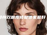 郑州双眼皮修复哪家最好？精选7所靠谱机构！价格都实惠！