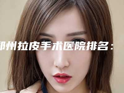 郑州拉皮手术医院排名:这些医院助你更加年轻~