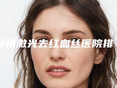 郑州激光去红血丝医院排行榜精选5家为你介绍!河南整形美容医院等排行榜前五强权威汇总盘点!
