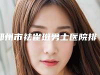 郑州市祛雀斑男士医院排行榜十强有哪些（郑州乡南整形美容医院评价看很靠谱）