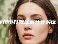 郑州市打桩全瓷牙牙科医生排名top10强权威筛选不容错过-李时顺医生收费不贵哦