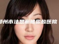 郑州市法思丽玻尿酸医院人气推荐(郑州市法思丽玻尿酸整形医院)