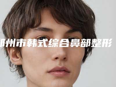 郑州市韩式综合鼻部整形医院排行榜前十佳靠谱名单公布-郑州海豚医疗美容门诊部