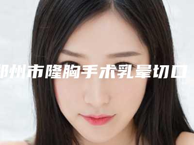 郑州市隆胸手术乳晕切口价位表2025正版免费获取(隆胸手术乳晕切口均价为:20570元)