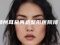 郑州耳朵再造整形医院排名4家机构!郑州优恩美容医院等提供了5家给各位种草
