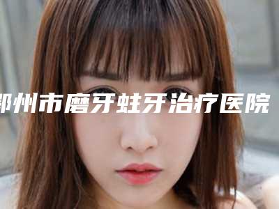 鄂州市磨牙蛀牙治疗医院在榜名单top10汇集在此详细口碑反馈(鄂州市磨牙蛀牙治疗口腔医院遍布全国各省)