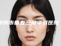 鄂州市垂直三角牵引医院排名榜top10强名单权威上线(鄂州市垂直三角牵引口腔医院口碑好)