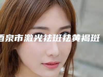 酒泉市激光祛斑祛黄褐斑收费明细项目信息-酒泉市激光祛斑祛黄褐斑医院费用贵还是不贵