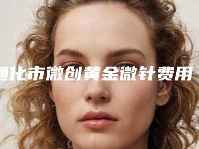 通化市微创黄金微针费用表明细新版2025上新分享(通化市微创黄金微针手术价格大约在多少)