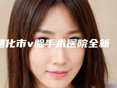 通化市v脸手术医院全新人马点评上线(通化市v脸手术整形医院)