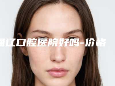 通辽口腔医院好吗-价格(费用)清单超人气项目安排