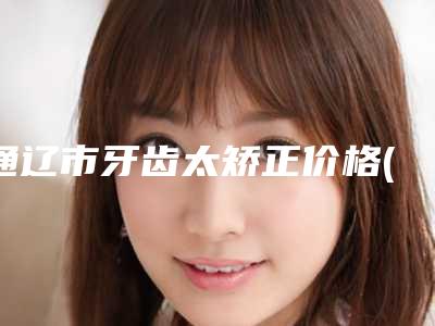 通辽市牙齿太矫正价格(费用)清单2025_正规(牙齿太矫正均价为:17094元)