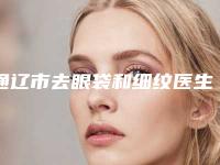 通辽市去眼袋和细纹医生排行前十名名单来袭-通辽市去眼袋和细纹医生