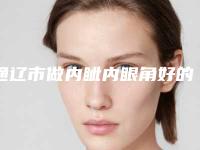 通辽市做内眦内眼角好的医院(通辽市内眦内眼角医院上榜名单前十位名单提前看)
