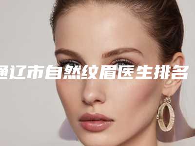 通辽市自然纹眉医生排名榜前三名人气医生-通辽市自然纹眉整形医生