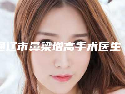 通辽市鼻梁增高手术医生排行榜前十名严选-席勿兰医生实力亮相