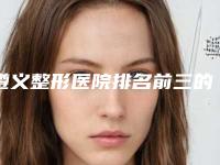 遵义整形医院排名前三的[遵义整形医院排名前三的有哪些]