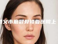 遵义市磨颧骨修复医院上榜清单前十名全新公开（遵义市磨颧骨修复整形医院）