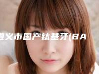 遵义市国产钛基牙(BAM)种植牙排行top10强深刻了解-遵义市国产钛基牙(BAM)种植牙口腔医生