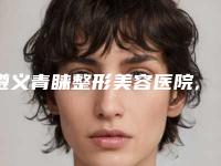 遵义青睐整形美容医院,遵义科大整形外科门诊部宝藏机构实力对比