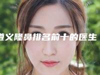 遵义隆鼻排名前十的医生名单发布！来看看有没有你心仪的医院！